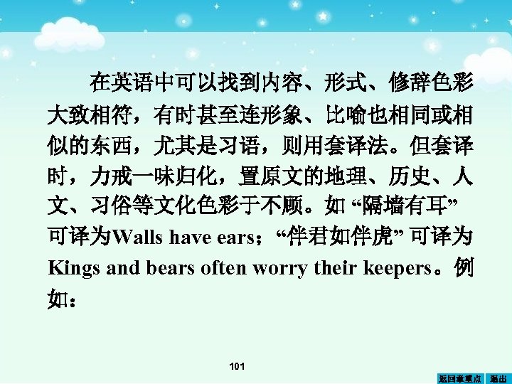 在英语中可以找到内容、形式、修辞色彩 大致相符，有时甚至连形象、比喻也相同或相 似的东西，尤其是习语，则用套译法。但套译 时，力戒一味归化，置原文的地理、历史、人 文、习俗等文化色彩于不顾。如 “隔墙有耳” 可译为Walls have ears；“伴君如伴虎” 可译为 Kings and bears often