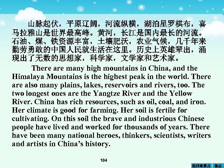 山脉起伏，平原辽阔，河流纵横，湖泊星罗棋布，喜 马拉雅山是世界最高峰。黄河，长江是国内最长的河流。 石油、煤、铁资源丰富，土壤肥沃，农业气候，几千年来 勤劳勇敢的中国人民就生活在这里。历史上英雄辈出，涌 现出了无数的思想家，科学家，文学家和艺术家。 There are many high mountains in China, and the