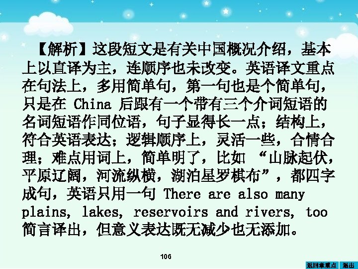 【解析】这段短文是有关中国概况介绍，基本 上以直译为主，连顺序也未改变。英语译文重点 在句法上，多用简单句，第一句也是个简单句， 只是在 China 后跟有一个带有三个介词短语的 名词短语作同位语，句子显得长一点；结构上， 符合英语表达；逻辑顺序上，灵活一些，合情合 理；难点用词上，简单明了，比如 “山脉起伏， 平原辽阔，河流纵横，湖泊星罗棋布”，都四字 成句，英语只用一句 There also