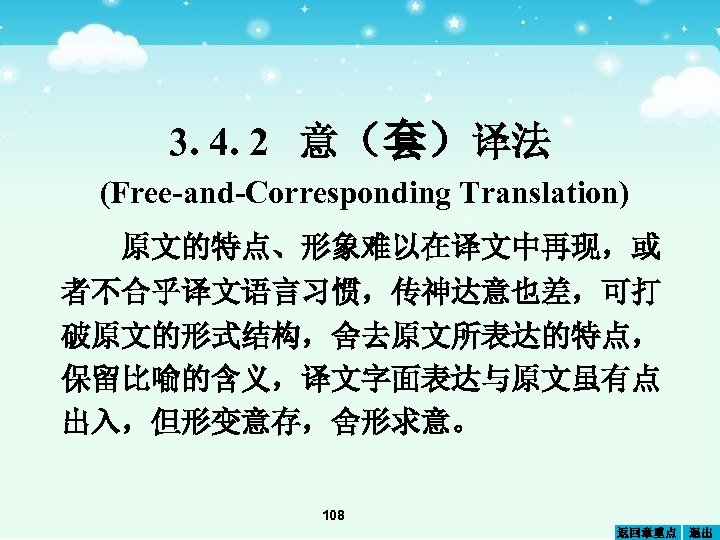 3. 4. 2 意（套）译法 (Free-and-Corresponding Translation) 原文的特点、形象难以在译文中再现，或 者不合乎译文语言习惯，传神达意也差，可打 破原文的形式结构，舍去原文所表达的特点， 保留比喻的含义，译文字面表达与原文虽有点 出入，但形变意存，舍形求意。 108 返回章重点 退出