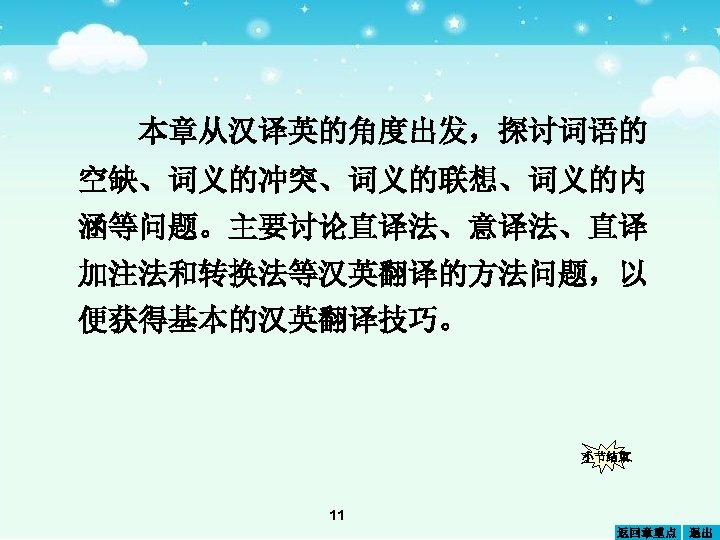 本章从汉译英的角度出发，探讨词语的 空缺、词义的冲突、词义的联想、词义的内 涵等问题。主要讨论直译法、意译法、直译 加注法和转换法等汉英翻译的方法问题，以 便获得基本的汉英翻译技巧。 小节结束 11 返回章重点 退出 