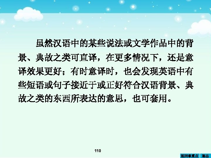 虽然汉语中的某些说法或文学作品中的背 景、典故之类可直译，在更多情况下，还是意 译效果更好；有时意译时，也会发现英语中有 些短语或句子接近于或正好符合汉语背景、典 故之类的东西所表达的意思，也可套用。 110 返回章重点 退出 