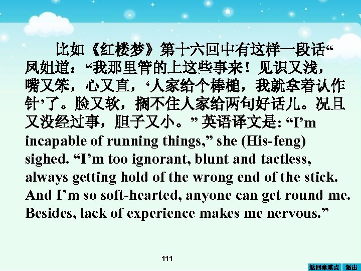 比如《红楼梦》第十六回中有这样一段话“ 凤姐道：“我那里管的上这些事来！见识又浅， 嘴又笨，心又直，‘人家给个棒槌，我就拿着认作 针’了。脸又软，搁不住人家给两句好话儿。况且 又没经过事，胆子又小。” 英语译文是: “I’m incapable of running things, ” she (His-feng)