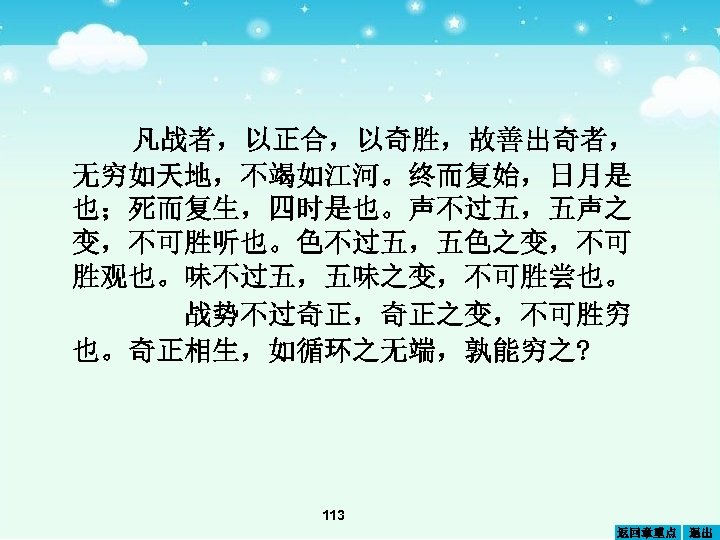 凡战者，以正合，以奇胜，故善出奇者， 无穷如天地，不竭如江河。终而复始，日月是 也；死而复生，四时是也。声不过五，五声之 变，不可胜听也。色不过五，五色之变，不可 胜观也。味不过五，五味之变，不可胜尝也。 战势不过奇正，奇正之变，不可胜穷 也。奇正相生，如循环之无端，孰能穷之? 113 返回章重点 退出 