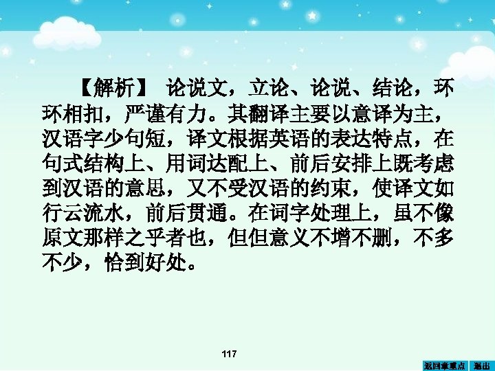 【解析】 论说文，立论、论说、结论，环 环相扣，严谨有力。其翻译主要以意译为主， 汉语字少句短，译文根据英语的表达特点，在 句式结构上、用词达配上、前后安排上既考虑 到汉语的意思，又不受汉语的约束，使译文如 行云流水，前后贯通。在词字处理上，虽不像 原文那样之乎者也，但但意义不增不删，不多 不少，恰到好处。 117 返回章重点 退出 