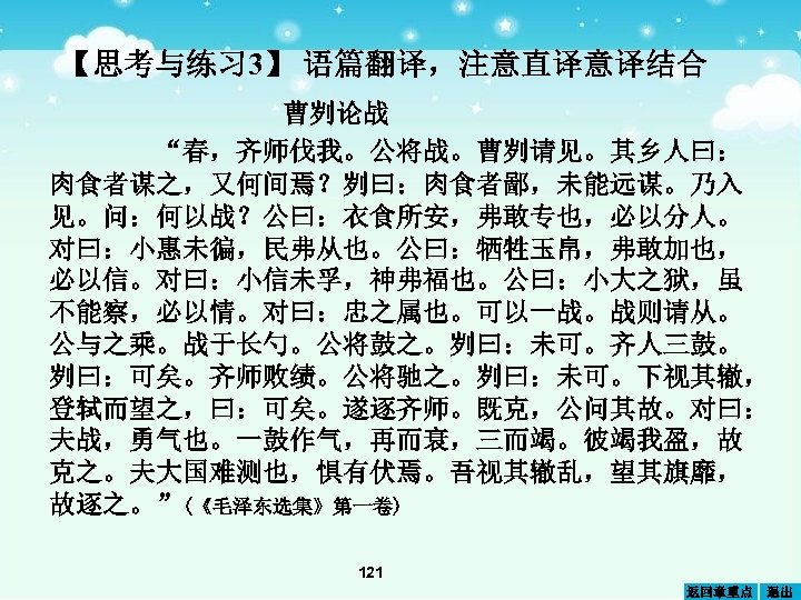 【思考与练习 3】 语篇翻译，注意直译意译结合 曹刿论战 “春，齐师伐我。公将战。曹刿请见。其乡人曰： 肉食者谋之，又何间焉？刿曰：肉食者鄙，未能远谋。乃入 见。问：何以战？公曰：衣食所安，弗敢专也，必以分人。 对曰：小惠未徧，民弗从也。公曰：牺牲玉帛，弗敢加也， 必以信。对曰：小信未孚，神弗福也。公曰：小大之狱，虽 不能察，必以情。对曰：忠之属也。可以一战。战则请从。 公与之乘。战于长勺。公将鼓之。刿曰：未可。齐人三鼓。 刿曰：可矣。齐师败绩。公将驰之。刿曰：未可。下视其辙， 登轼而望之，曰：可矣。遂逐齐师。既克，公问其故。对曰： 夫战，勇气也。一鼓作气，再而衰，三而竭。彼竭我盈，故