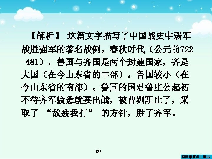 【解析】 这篇文字描写了中国战史中弱军 战胜强军的著名战例。春秋时代（公元前722 -481），鲁国与齐国是两个封建国家，齐是 大国（在今山东省的中部），鲁国较小（在 今山东省的南部）。鲁国的国君鲁庄公起初 不待齐军疲惫就要出战，被曹刿阻止了，采 取了 “敌疲我打” 的方针，胜了齐军。 125 返回章重点 退出 