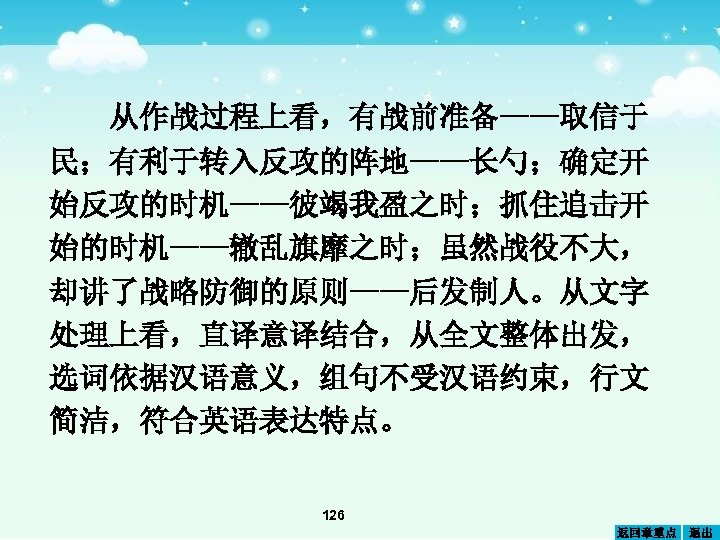 从作战过程上看，有战前准备——取信于 民；有利于转入反攻的阵地——长勺；确定开 始反攻的时机——彼竭我盈之时；抓住追击开 始的时机——辙乱旗靡之时；虽然战役不大， 却讲了战略防御的原则——后发制人。从文字 处理上看，直译意译结合，从全文整体出发， 选词依据汉语意义，组句不受汉语约束，行文 简洁，符合英语表达特点。 126 返回章重点 退出 