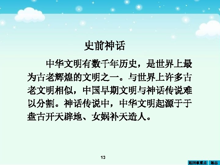 史前神话 中华文明有数千年历史，是世界上最 为古老辉煌的文明之一。与世界上许多古 老文明相似，中国早期文明与神话传说难 以分割。神话传说中，中华文明起源于于 盘古开天辟地、女娲补天造人。 13 返回章重点 退出 