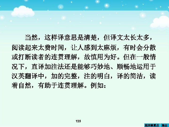 当然，这样译意思是清楚，但译文太长太多， 阅读起来太费时间，让人感到太麻烦，有时会分散 或打断读者的连贯理解，故慎用为好。但在一般情 况下，直译加注法还是能够巧妙地、顺畅地运用于 汉英翻译中，加的完整，注的明白，译的简洁，读 着自然，有助于连贯理解。例如： 135 返回章重点 退出 