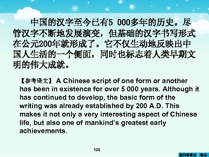 中国的汉字至今已有5 000多年的历史。尽 管汉字不断地发展演变，但基础的汉字书写形式 在公元200年就形成了。它不仅生动地反映出中 国人生活的一个侧面，同时也标志着人类早期文 明的伟大成就。 A Chinese script of one form or another