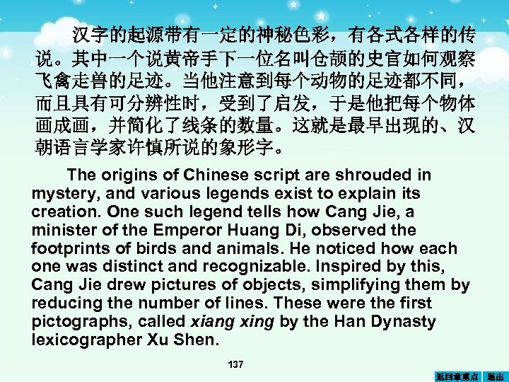 汉字的起源带有一定的神秘色彩，有各式各样的传 说。其中一个说黄帝手下一位名叫仓颉的史官如何观察 飞禽走兽的足迹。当他注意到每个动物的足迹都不同， 而且具有可分辨性时，受到了启发，于是他把每个物体 画成画，并简化了线条的数量。这就是最早出现的、汉 朝语言学家许慎所说的象形字。 The origins of Chinese script are shrouded in