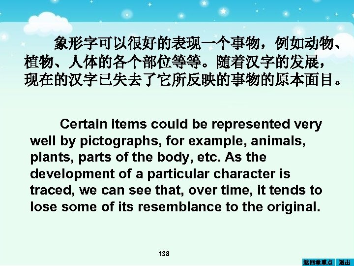 象形字可以很好的表现一个事物，例如动物、 植物、人体的各个部位等等。随着汉字的发展， 现在的汉字已失去了它所反映的事物的原本面目。 Certain items could be represented very well by pictographs, for example,