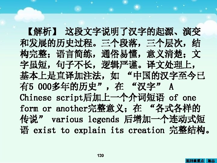 【解析】 这段文字说明了汉字的起源、演变 和发展的历史过程。三个段落，三个层次，结 构完整；语言简练，通俗易懂，意义清楚；文 字虽短，句子不长，逻辑严谨。译文处理上， 基本上是直译加注法，如 “中国的汉字至今已 有5 000多年的历史”，在 “汉字” A Chinese script后加上一个介词短语 of