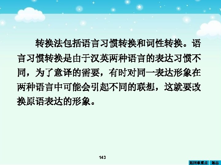 转换法包括语言习惯转换和词性转换。语 言习惯转换是由于汉英两种语言的表达习惯不 同，为了意译的需要，有时对同一表达形象在 两种语言中可能会引起不同的联想，这就要改 换原语表达的形象。 143 返回章重点 退出 