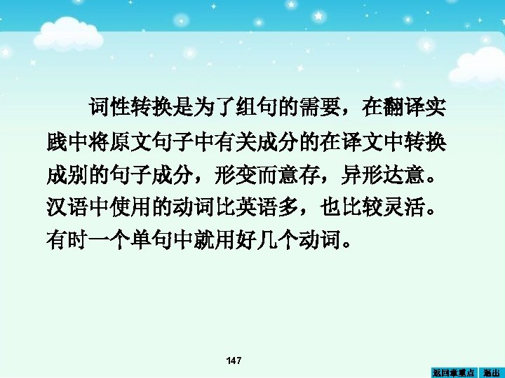 词性转换是为了组句的需要，在翻译实 践中将原文句子中有关成分的在译文中转换 成别的句子成分，形变而意存，异形达意。 汉语中使用的动词比英语多，也比较灵活。 有时一个单句中就用好几个动词。 147 返回章重点 退出 
