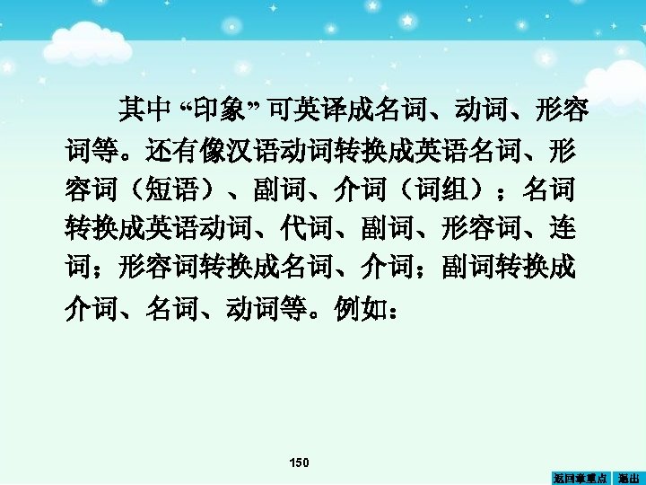其中 “印象” 可英译成名词、动词、形容 词等。还有像汉语动词转换成英语名词、形 容词（短语）、副词、介词（词组）；名词 转换成英语动词、代词、副词、形容词、连 词；形容词转换成名词、介词；副词转换成 介词、名词、动词等。例如： 150 返回章重点 退出 