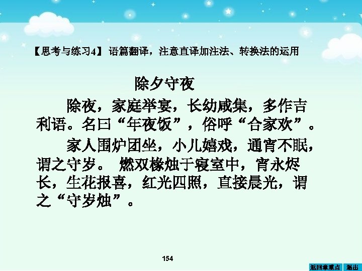 【思考与练习 4】 语篇翻译，注意直译加注法、转换法的运用 除夕守夜 除夜，家庭举宴，长幼咸集，多作吉 利语。名曰“年夜饭”，俗呼“合家欢”。 家人围炉团坐，小儿嬉戏，通宵不眠， 谓之守岁。 燃双椽烛于寝室中，宵永烬 长，生花报喜，红光四照，直接晨光，谓 之“守岁烛”。 154 返回章重点 退出