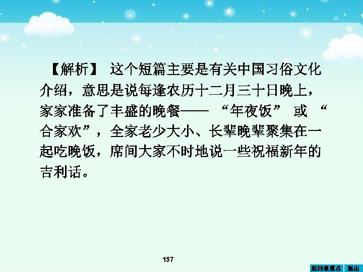 【解析】 这个短篇主要是有关中国习俗文化 介绍，意思是说每逢农历十二月三十日晚上， 家家准备了丰盛的晚餐—— “年夜饭” 或 “ 合家欢”，全家老少大小、长辈晚辈聚集在一 起吃晚饭，席间大家不时地说一些祝福新年的 吉利话。 157 返回章重点 退出 