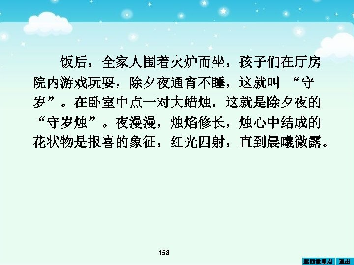饭后，全家人围着火炉而坐，孩子们在厅房 院内游戏玩耍，除夕夜通宵不睡，这就叫 “守 岁”。在卧室中点一对大蜡烛，这就是除夕夜的 “守岁烛”。夜漫漫，烛焰修长，烛心中结成的 花状物是报喜的象征，红光四射，直到晨曦微露。 158 返回章重点 退出 