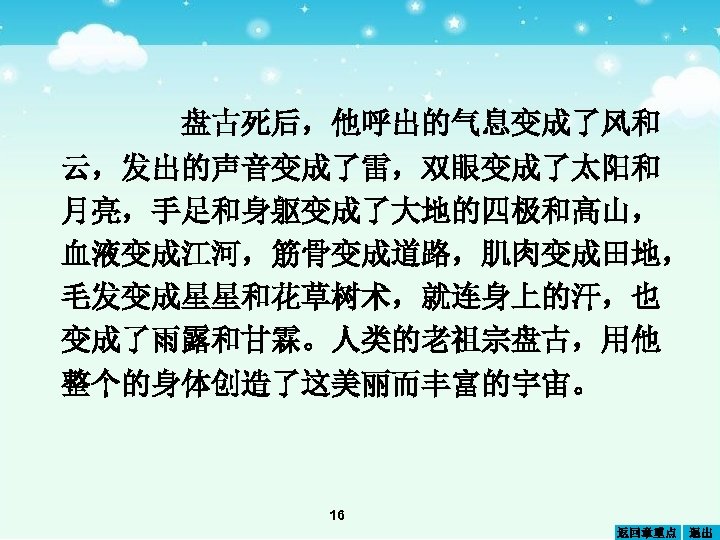 盘古死后，他呼出的气息变成了风和 云，发出的声音变成了雷，双眼变成了太阳和 月亮，手足和身躯变成了大地的四极和高山， 血液变成江河，筋骨变成道路，肌肉变成田地， 毛发变成星星和花草树术，就连身上的汗，也 变成了雨露和甘霖。人类的老祖宗盘古，用他 整个的身体创造了这美丽而丰富的宇宙。 16 返回章重点 退出 