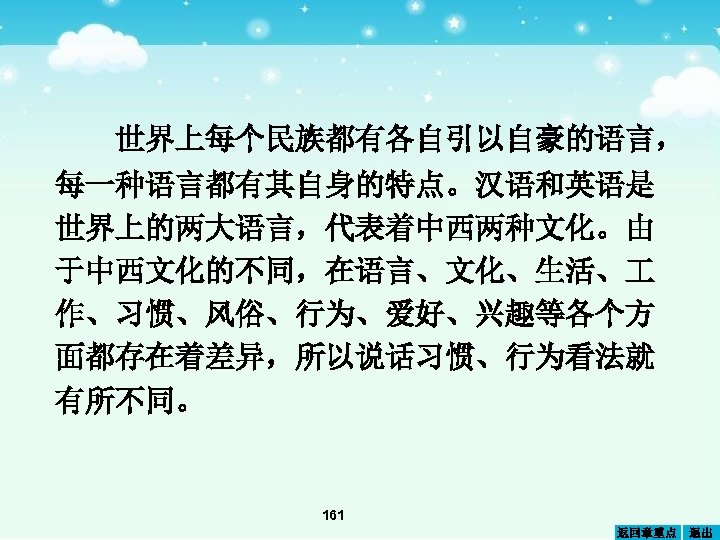 世界上每个民族都有各自引以自豪的语言， 每一种语言都有其自身的特点。汉语和英语是 世界上的两大语言，代表着中西两种文化。由 于中西文化的不同，在语言、文化、生活、 作、习惯、风俗、行为、爱好、兴趣等各个方 面都存在着差异，所以说话习惯、行为看法就 有所不同。 161 返回章重点 退出 