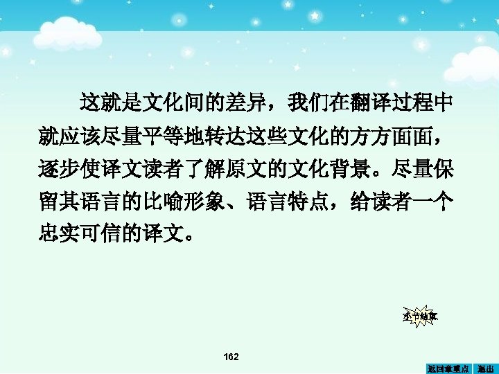 这就是文化间的差异，我们在翻译过程中 就应该尽量平等地转达这些文化的方方面面， 逐步使译文读者了解原文的文化背景。尽量保 留其语言的比喻形象、语言特点，给读者一个 忠实可信的译文。 小节结束 162 返回章重点 退出 