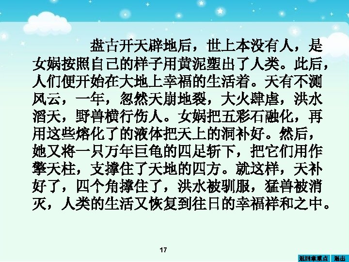 盘古开天辟地后，世上本没有人，是 女娲按照自己的样子用黄泥塑出了人类。此后， 人们便开始在大地上幸福的生活着。天有不测 风云，一年，忽然天崩地裂，大火肆虐，洪水 滔天，野兽横行伤人。女娲把五彩石融化，再 用这些熔化了的液体把天上的洞补好。然后， 她又将一只万年巨龟的四足斩下，把它们用作 擎天柱，支撑住了天地的四方。就这样，天补 好了，四个角撑住了，洪水被驯服，猛兽被消 灭，人类的生活又恢复到往日的幸福祥和之中。 17 返回章重点 退出 