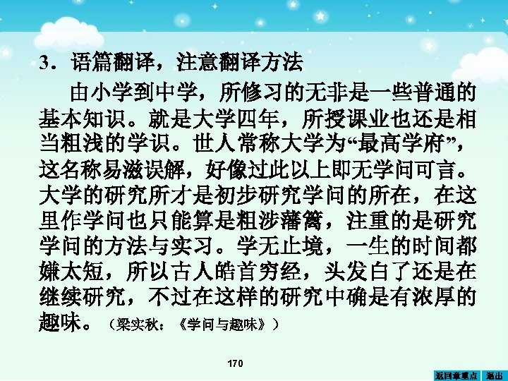 3．语篇翻译，注意翻译方法 由小学到中学，所修习的无非是一些普通的 基本知识。就是大学四年，所授课业也还是相 当粗浅的学识。世人常称大学为“最高学府”， 这名称易滋误解，好像过此以上即无学问可言。 大学的研究所才是初步研究学问的所在，在这 里作学问也只能算是粗涉藩篱，注重的是研究 学问的方法与实习。学无止境，一生的时间都 嫌太短，所以古人皓首穷经，头发白了还是在 继续研究，不过在这样的研究中确是有浓厚的 趣味。（梁实秋：《学问与趣味》） 170 返回章重点 退出
