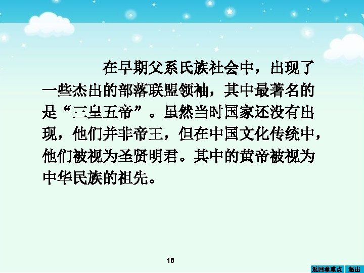 在早期父系氏族社会中，出现了 一些杰出的部落联盟领袖，其中最著名的 是“三皇五帝”。虽然当时国家还没有出 现，他们并非帝王，但在中国文化传统中， 他们被视为圣贤明君。其中的黄帝被视为 中华民族的祖先。 18 返回章重点 退出 