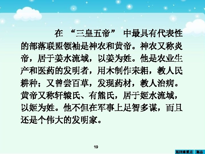 在 “三皇五帝” 中最具有代表性 的部落联盟领袖是神农和黄帝。神农又称炎 帝，居于姜水流域，以姜为姓。他是农业生 产和医药的发明者，用木制作耒耜，教人民 耕种；又曾尝百草，发现药材，教人治病。 黄帝又称轩辕氏、有熊氏，居于姬水流域， 以姬为姓。他不但在军事上足智多谋，而且 还是个伟大的发明家。 19 返回章重点 退出 