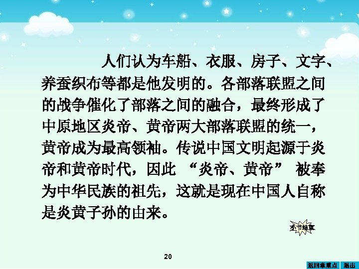 人们认为车船、衣服、房子、文字、 养蚕织布等都是他发明的。各部落联盟之间 的战争催化了部落之间的融合，最终形成了 中原地区炎帝、黄帝两大部落联盟的统一， 黄帝成为最高领袖。传说中国文明起源于炎 帝和黄帝时代，因此 “炎帝、黄帝” 被奉 为中华民族的祖先，这就是现在中国人自称 是炎黄子孙的由来。 小节结束 20 返回章重点 退出