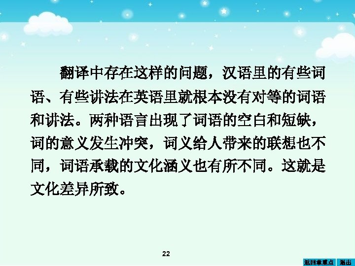 翻译中存在这样的问题，汉语里的有些词 语、有些讲法在英语里就根本没有对等的词语 和讲法。两种语言出现了词语的空白和短缺， 词的意义发生冲突，词义给人带来的联想也不 同，词语承载的文化涵义也有所不同。这就是 文化差异所致。 22 返回章重点 退出 