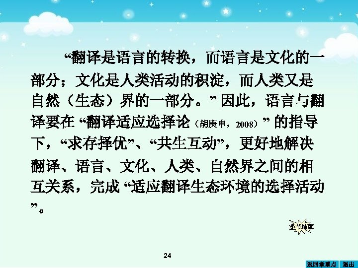 “翻译是语言的转换，而语言是文化的一 部分；文化是人类活动的积淀，而人类又是 自然（生态）界的一部分。” 因此，语言与翻 译要在 “翻译适应选择论（胡庚申，2008）” 的指导 下，“求存择优”、“共生互动”，更好地解决 翻译、语言、文化、人类、自然界之间的相 互关系，完成 “适应翻译生态环境的选择活动 ”。 小节结束 24