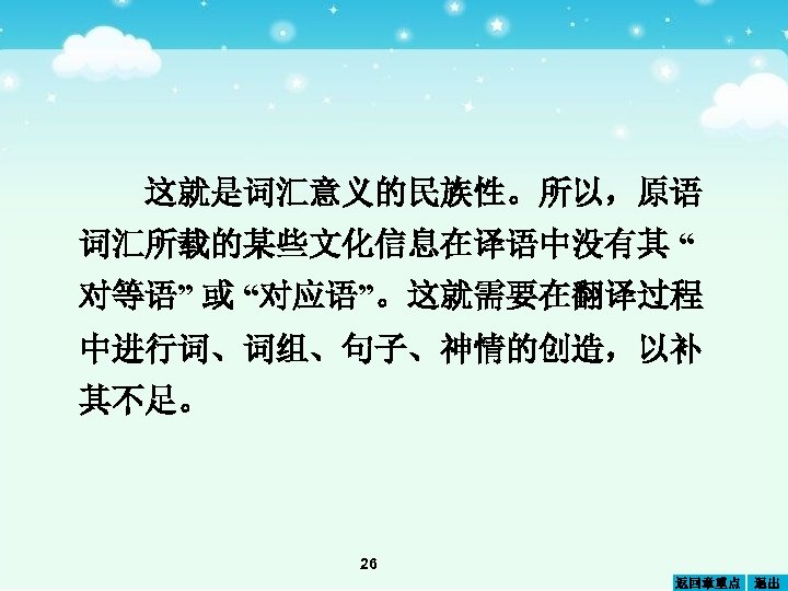 这就是词汇意义的民族性。所以，原语 词汇所载的某些文化信息在译语中没有其 “ 对等语” 或 “对应语”。这就需要在翻译过程 中进行词、词组、句子、神情的创造，以补 其不足。 26 返回章重点 退出 