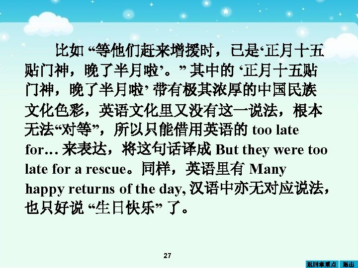 比如 “等他们赶来增援时，已是‘正月十五 贴门神，晚了半月啦’。” 其中的 ‘正月十五贴 门神，晚了半月啦’ 带有极其浓厚的中国民族 文化色彩，英语文化里又没有这一说法，根本 无法“对等”，所以只能借用英语的 too late for… 来表达，将这句话译成 But