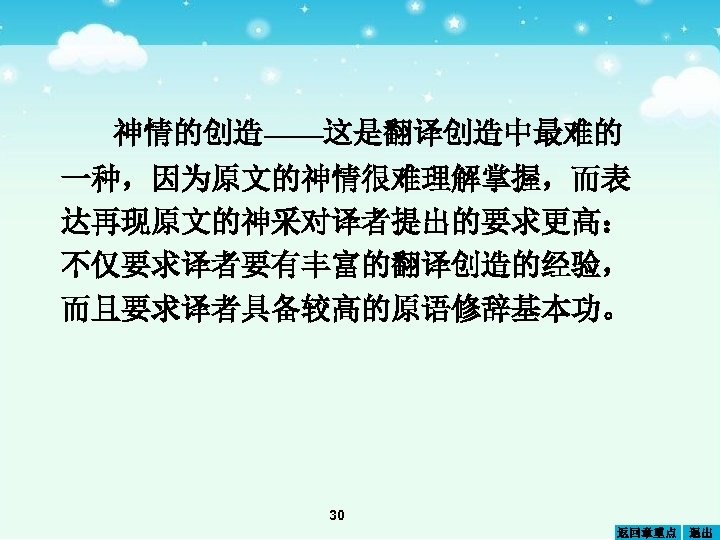 神情的创造——这是翻译创造中最难的 一种，因为原文的神情很难理解掌握，而表 达再现原文的神采对译者提出的要求更高： 不仅要求译者要有丰富的翻译创造的经验， 而且要求译者具备较高的原语修辞基本功。 30 返回章重点 退出 