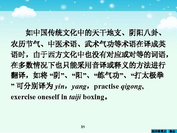 如中国传统文化中的天干地支、阴阳八卦、 农历节气、中医术语、武术气功等术语在译成英 语时，由于西方文化中也没有对应或对等的词语， 在多数情况下也只能采用音译或释义的方法进行 翻译，如将 “阴”、“阳”、“练气功”、“打太极拳 ” 可分别译为 yin，yang，practise qigong, exercise oneself in taiji