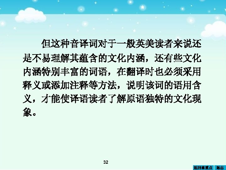 但这种音译词对于一般英美读者来说还 是不易理解其蕴含的文化内涵，还有些文化 内涵特别丰富的词语，在翻译时也必须采用 释义或添加注释等方法，说明该词的语用含 义，才能使译语读者了解原语独特的文化现 象。 32 返回章重点 退出 