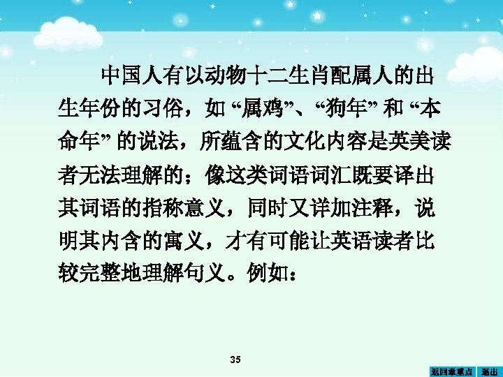 中国人有以动物十二生肖配属人的出 生年份的习俗，如 “属鸡”、“狗年” 和 “本 命年” 的说法，所蕴含的文化内容是英美读 者无法理解的；像这类词语词汇既要译出 其词语的指称意义，同时又详加注释，说 明其内含的寓义，才有可能让英语读者比 较完整地理解句义。例如： 35 返回章重点 退出