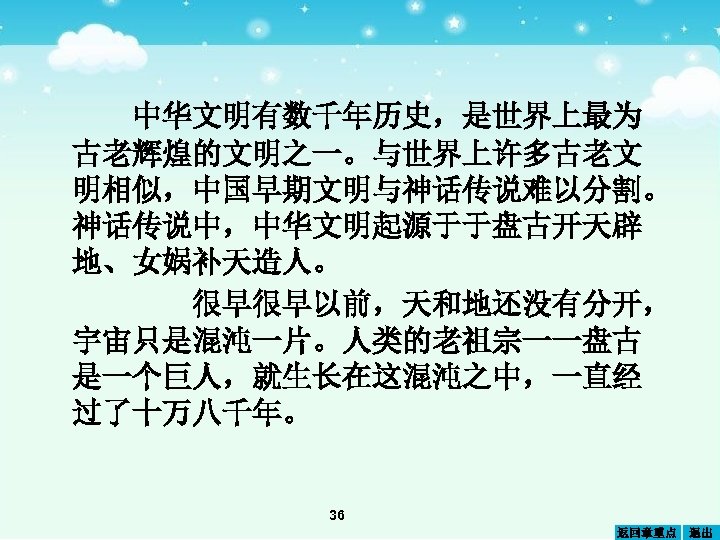 中华文明有数千年历史，是世界上最为 古老辉煌的文明之一。与世界上许多古老文 明相似，中国早期文明与神话传说难以分割。 神话传说中，中华文明起源于于盘古开天辟 地、女娲补天造人。 很早很早以前，天和地还没有分开， 宇宙只是混沌一片。人类的老祖宗一一盘古 是一个巨人，就生长在这混沌之中，一直经 过了十万八千年。 36 返回章重点 退出 