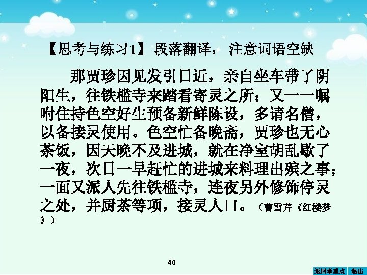 【思考与练习 1】 段落翻译， 注意词语空缺 那贾珍因见发引日近，亲自坐车带了阴 阳生，往铁槛寺来踏看寄灵之所；又一一嘱 咐住持色空好生预备新鲜陈设，多请名僧， 以备接灵使用。色空忙备晚斋，贾珍也无心 茶饭，因天晚不及进城，就在净室胡乱歇了 一夜，次日一早赶忙的进城来料理出殡之事； 一面又派人先往铁槛寺，连夜另外修饰停灵 之处，并厨茶等项，接灵人口。（曹雪芹《红楼梦 》） 40