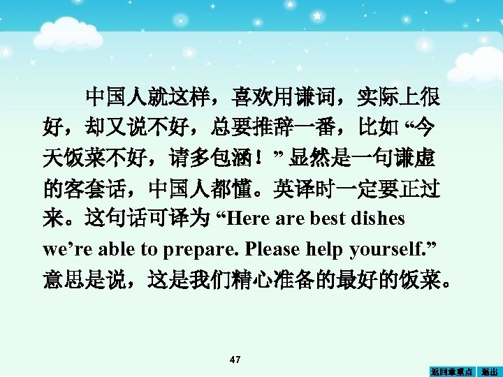 中国人就这样，喜欢用谦词，实际上很 好，却又说不好，总要推辞一番，比如 “今 天饭菜不好，请多包涵！” 显然是一句谦虚 的客套话，中国人都懂。英译时一定要正过 来。这句话可译为 “Here are best dishes we’re able to