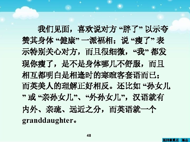 我们见面，喜欢说对方 “胖了” 以示夸 赞其身体 “健康” 一派福相；说 “瘦了” 表 示特别关心对方，而且很细微，“我” 都发 现你瘦了，是不是身体哪儿不舒服，而且 相互都明白是相逢时的寒暄客套语而已； 而英美人的理解正好相反。还比如 “孙女儿