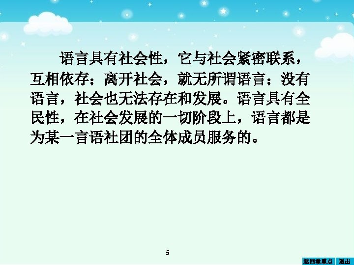 语言具有社会性，它与社会紧密联系， 互相依存；离开社会，就无所谓语言；没有 语言，社会也无法存在和发展。语言具有全 民性，在社会发展的一切阶段上，语言都是 为某一言语社团的全体成员服务的。 5 返回章重点 退出 