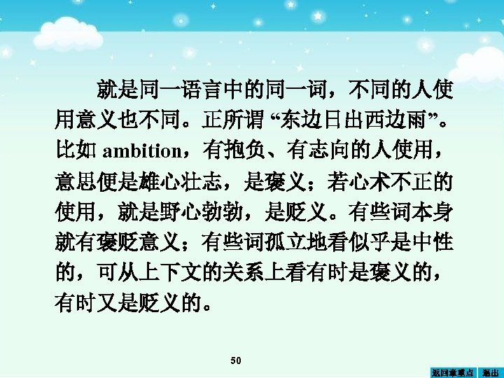 就是同一语言中的同一词，不同的人使 用意义也不同。正所谓 “东边日出西边雨”。 比如 ambition，有抱负、有志向的人使用， 意思便是雄心壮志，是褒义；若心术不正的 使用，就是野心勃勃，是贬义。有些词本身 就有褒贬意义；有些词孤立地看似乎是中性 的，可从上下文的关系上看有时是褒义的， 有时又是贬义的。 50 返回章重点 退出 