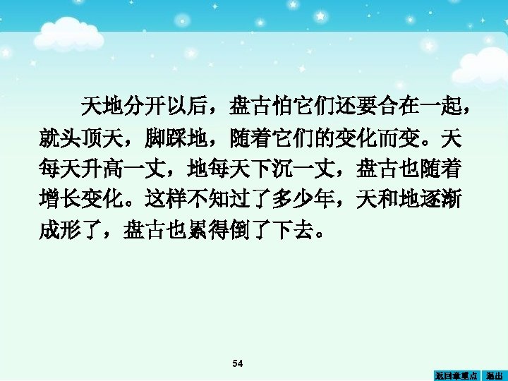 天地分开以后，盘古怕它们还要合在一起， 就头顶天，脚踩地，随着它们的变化而变。天 每天升高一丈，地每天下沉一丈，盘古也随着 增长变化。这样不知过了多少年，天和地逐渐 成形了，盘古也累得倒了下去。 54 返回章重点 退出 