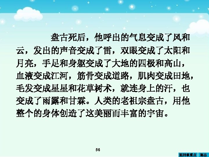 盘古死后，他呼出的气息变成了风和 云，发出的声音变成了雷，双眼变成了太阳和 月亮，手足和身躯变成了大地的四极和高山， 血液变成江河，筋骨变成道路，肌肉变成田地， 毛发变成星星和花草树术，就连身上的汗，也 变成了雨露和甘霖。人类的老祖宗盘古，用他 整个的身体创造了这美丽而丰富的宇宙。 56 返回章重点 退出 