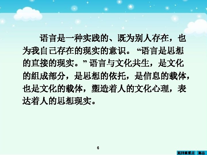 语言是一种实践的、既为别人存在，也 为我自己存在的现实的意识。 “语言是思想 的直接的现实。” 语言与文化共生，是文化 的组成部分，是思想的依托，是信息的载体， 也是文化的载体，塑造着人的文化心理，表 达着人的思想现实。 6 返回章重点 退出 