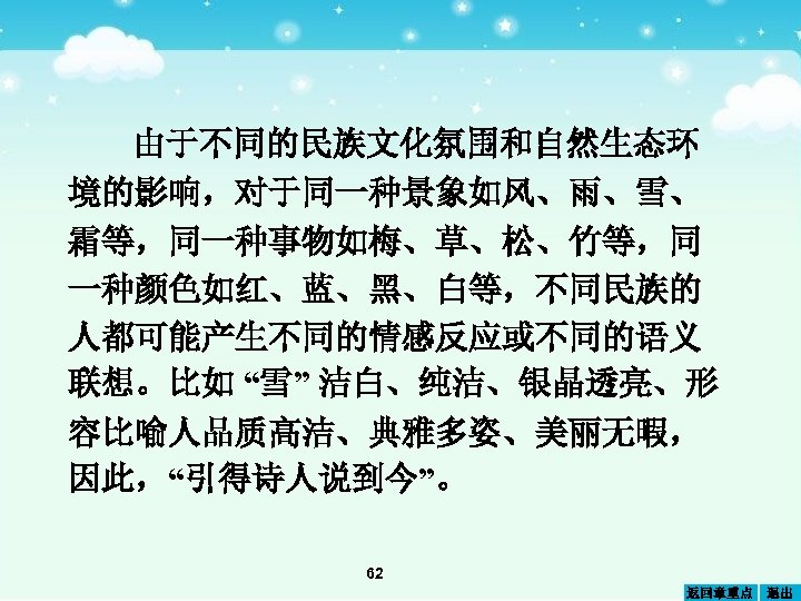 由于不同的民族文化氛围和自然生态环 境的影响，对于同一种景象如风、雨、雪、 霜等，同一种事物如梅、草、松、竹等，同 一种颜色如红、蓝、黑、白等，不同民族的 人都可能产生不同的情感反应或不同的语义 联想。比如 “雪” 洁白、纯洁、银晶透亮、形 容比喻人品质高洁、典雅多姿、美丽无暇， 因此，“引得诗人说到今”。 62 返回章重点 退出 